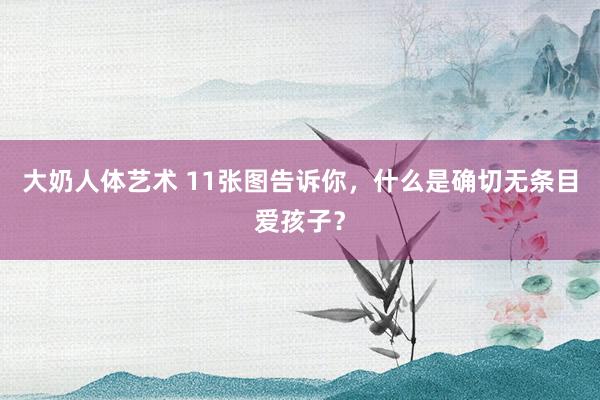 大奶人体艺术 11张图告诉你，什么是确切无条目爱孩子？