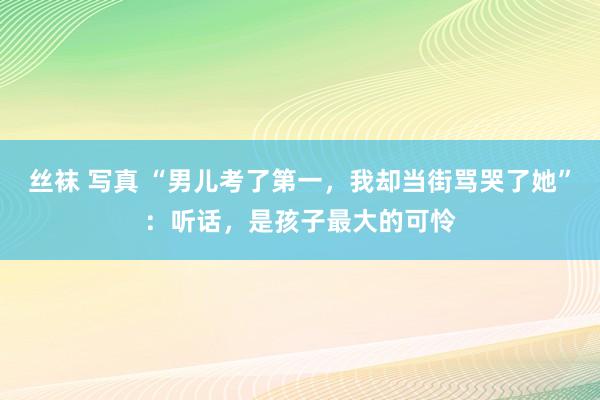 丝袜 写真 “男儿考了第一，我却当街骂哭了她”：听话，是孩子最大的可怜
