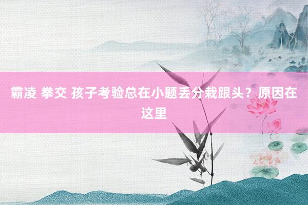 霸凌 拳交 孩子考验总在小题丢分栽跟头？原因在这里