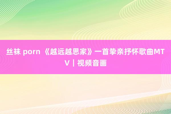 丝袜 porn 《越远越思家》一首挚亲抒怀歌曲MTV｜视频音画