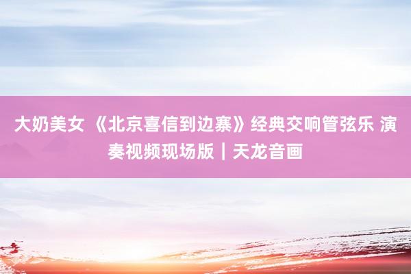 大奶美女 《北京喜信到边寨》经典交响管弦乐 演奏视频现场版|天龙音画