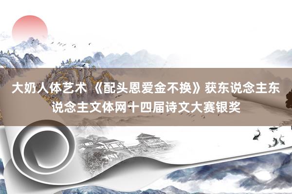 大奶人体艺术 《配头恩爱金不换》获东说念主东说念主文体网十四届诗文大赛银奖