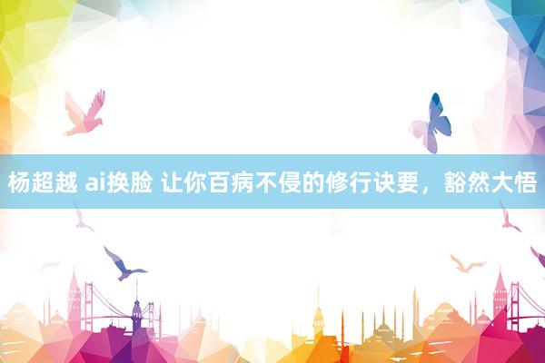 杨超越 ai换脸 让你百病不侵的修行诀要，豁然大悟
