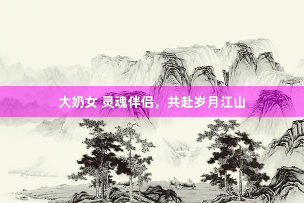 大奶女 灵魂伴侣，共赴岁月江山