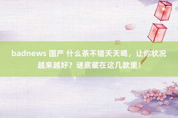 badnews 国产 什么茶不错天天喝，让你状况越来越好？谜底藏在这几款里！