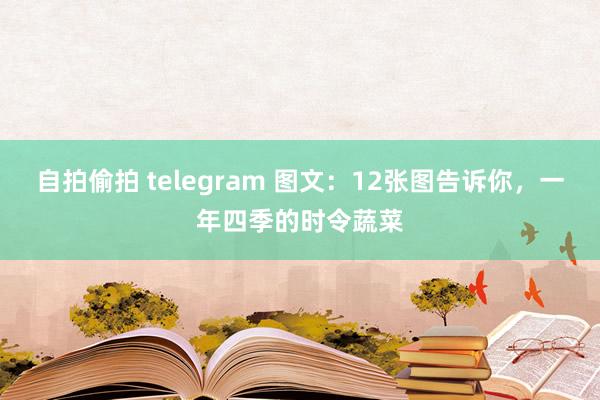 自拍偷拍 telegram 图文：12张图告诉你，一年四季的时令蔬菜