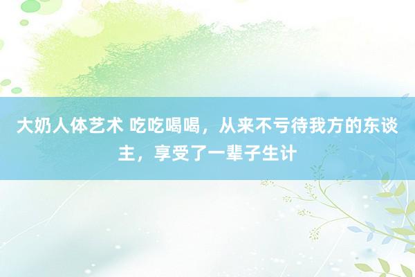 大奶人体艺术 吃吃喝喝，从来不亏待我方的东谈主，享受了一辈子生计