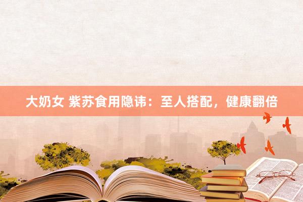 大奶女 紫苏食用隐讳：至人搭配，健康翻倍