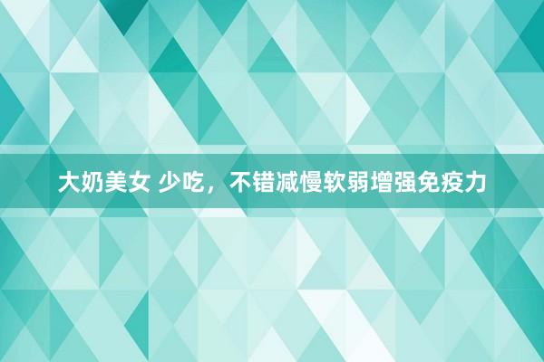 大奶美女 少吃，不错减慢软弱增强免疫力