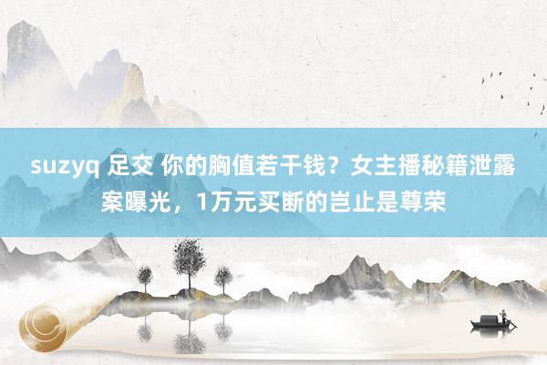 suzyq 足交 你的胸值若干钱？女主播秘籍泄露案曝光，1万元买断的岂止是尊荣