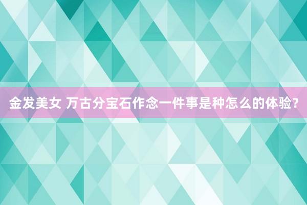 金发美女 万古分宝石作念一件事是种怎么的体验？