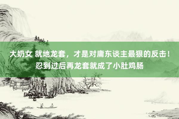 大奶女 就地龙套，才是对庸东谈主最狠的反击！忍到过后再龙套就成了小肚鸡肠