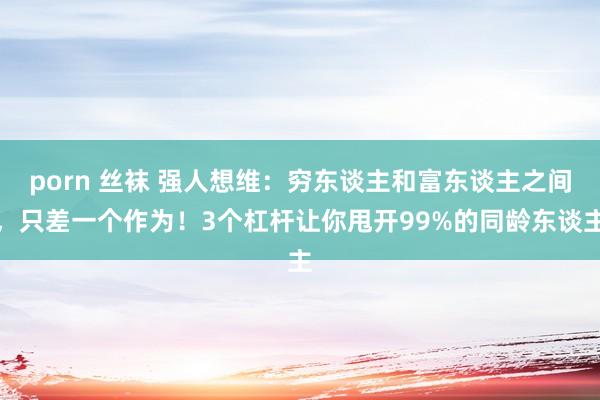 porn 丝袜 强人想维：穷东谈主和富东谈主之间，只差一个作为！3个杠杆让你甩开99%的同龄东谈主