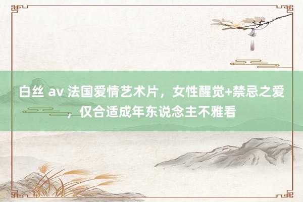 白丝 av 法国爱情艺术片，女性醒觉+禁忌之爱，仅合适成年东说念主不雅看