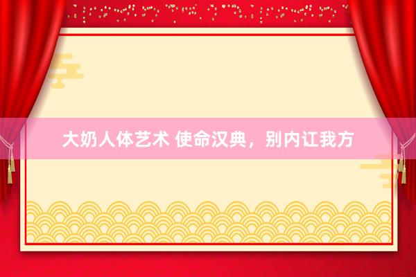 大奶人体艺术 使命汉典，别内讧我方
