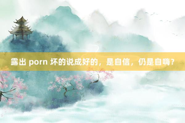 露出 porn 坏的说成好的，是自信，仍是自嗨？